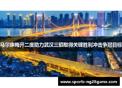 马尔康梅开二度助力武汉三镇取得关键胜利冲击争冠目标