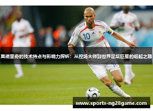 莫德里奇的技术特点与影响力探析：从控场大师到世界足坛巨星的崛起之路