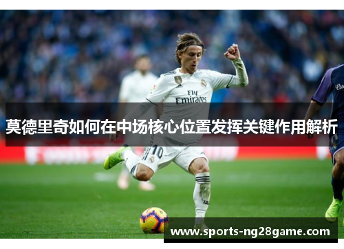 莫德里奇如何在中场核心位置发挥关键作用解析