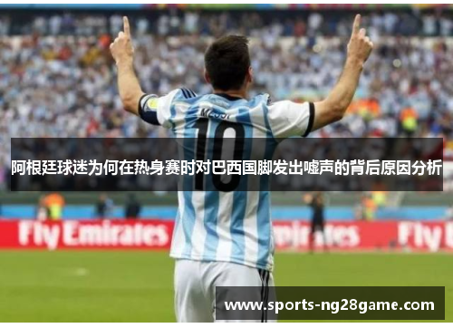 阿根廷球迷为何在热身赛时对巴西国脚发出嘘声的背后原因分析